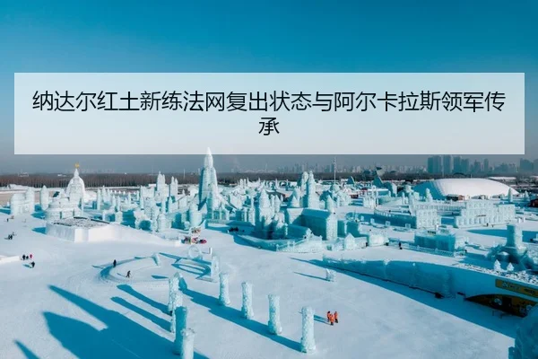 纳达尔红土新练法网复出状态与阿尔卡拉斯领军传承