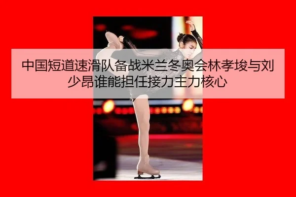 中国短道速滑队备战米兰冬奥会林孝埈与刘少昂谁能担任接力主力核心