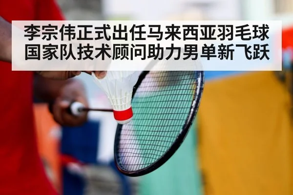 李宗伟正式出任马来西亚羽毛球国家队技术顾问助力男单新飞跃