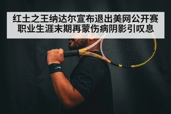红土之王纳达尔宣布退出美网公开赛 职业生涯末期再蒙伤病阴影引叹息