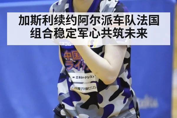 加斯利续约阿尔派车队法国组合稳定军心共筑未来