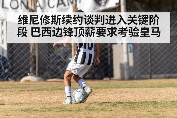 维尼修斯续约谈判进入关键阶段 巴西边锋顶薪要求考验皇马