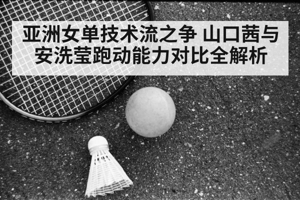 亚洲女单技术流之争 山口茜与安洗莹跑动能力对比全解析