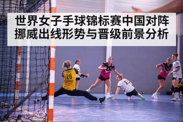 世界女子手球锦标赛中国对阵挪威出线形势与晋级前景分析